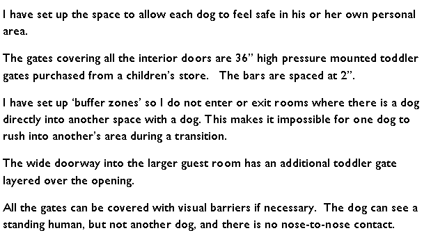 Text Box: I have set up the space to allow each dog to feel safe in his or her own personal area.  The gates covering all the interior doors are 36 high pressure mounted toddler gates purchased from a childrens store.   The bars are spaced at 2.I have set up buffer zones so I do not enter or exit rooms where there is a dog directly into another space with a dog. This makes it impossible for one dog to rush into anothers area during a transition.The wide doorway into the larger guest room has an additional toddler gate layered over the opening. All the gates can be covered with visual barriers if necessary.  The dog can see a standing human, but not another dog, and there is no nose-to-nose contact.